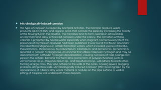  Microbiologically induced corrosion
 This type of corrosion is caused by bacterial activities. The bacteria produce waste
products like CO2, H2S, and organic acids that corrode the pipes by increasing the toxicity
of the flowing fluid in the pipeline. The microbes tend to form colonies in a hospitable
environment and allow enhanced corrosion under the colony. The formation of these
colonies is promoted by neutral water especially when stagnant. Numerous reports of the
presence of microbes in reservoirs had been published. It was found that found abundant
microbial flora indigenous in oil field formation waters, which included species of Bacillus,
Pseudomonas, Micrococcus, Mycobacterium, Clostridium, and Escherichia. Escherichia is
reported to contain hydrogenase, an enzyme that utilizes molecular hydrogen and may be
associated with cathodic hydrogen depolarization, causing corrosion of steel casings and
pipes in the oil field. Bacteria that form slime (some form of polysaccharides), such as
Achromobacter sp., Flavobacterium sp., and Desulfuricans sp., will adhere to each other,
forming a large mass. They also adhere to the walls of the pores, causing severe plugging
problems at injection wells. Microbiologically induced corrosion (MIC) is recognized by the
appearance of a black slimy waste material or nodules on the pipe surface as well as
pitting of the pipe wall underneath these deposits.
 
