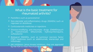 What is the basic treatment for
rheumatoid arthritis?
 Painkillers-such as paracetamol
 Non-steroidal anti-inflammatory drugs (NSAIDs) such as
naproxen or diclofenac
 Corticosteroids medicines or injections
 Disease-modifying anti-rheumatic drugs (DMARDs)such
as methotrexate, leflunomide, hydroxychloroquine,
sulfasalazine
 Biological DMARDs, such as tummour necrosis factor
(TNF) medicines (such as adalimumab, etanercept and
infliximab)
 JAK inhibitors- janus kinase inhibitors, they are approved
by the FDA to treat rheumatoid arthritis.
 