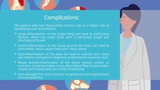 Complications:
The patient who has rheumatoid arthritis, has at a higher risk of
developing such as problems;
 lungs-inflammation of the lungs lining can lead to pulmonary
fibrosis, which can cause chest pain, a persistent cough and
shortness of breath
 Heart-inflammation of the tissue around the heart can lead to
pericarditis, which cause chest pain. Heart attack
 Eyes-inflammation of the eyes can lead to scleritis (can cause
eye redness and pain) or Sjogren’s syndtome(can cause dry eyes
 Blood vessels-inflammation of the blood vessels, known as
vasculitis. In serious cases, it can affect blood flow to your body’s
organs and tissues and can b e life threatening
 Joint damage-The most common surgeries are joint replacement
and synovectomy
 