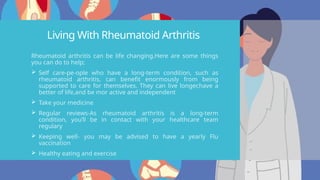 Living With Rheumatoid Arthritis
Rheumatoid arthritis can be life changing.Here are some things
you can do to help;
 Self care-pe-ople who have a long-term condition, such as
rheumatoid arthritis, can benefit enormously from being
supported to care for themselves. They can live longer,have a
better of life,and be mor active and independent
 Take your medicine
 Regular reviews-As rheumatoid arthritis is a long-term
condition, you’ll be in contact with your healthcare team
regulary
 Keeping well- you may be advised to have a yearly Flu
vaccination
 Healthy eating and exercise
 