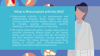 What is Rheumatoid arthritis (RA)?
 Rheumatoid arthritis, is an autoimmune and
inflammatory disease, which means that your
immune system attacks healthy cells in your body
by mistake, causing inflammation (painful,
swelling) in the affected parts of the body.
 RA mainly attacks the joints, usually many joints at
once,RA commonly affects joints in the hands,
wrists, and knees. In a joint with RA, the lining of
the joint becomes inflamed, causing damage to
joint tissue. This tissue damage can cause long-
lasting or chronic pain, unsteadiness(lack of
balance), and deformity(misshapenness)
 