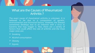 What are the Causes of Rheumatoid
Arthritis ?
The exact cause of rheumatoid arthritis is unknown. It is
believed to be due to a composition of genetic,
environmental and hormonal factors. However, the disease
sometimes develops due to an infection with a virus or
bacteria that may trigger it. Also, there are a variety of
factors that could affect the rate of arthritis and the most
major ones are:
 Smoking
 Alcohol consumption
 Obesity
 Injures
 