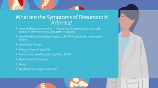 What are the Symptoms of Rheumatoid
Arthritis?
 Joint Stiffness >more than 1 hours, for 6 weeks,(that is usually
worse in the mornings and after inactivity)
 Joint Swelling-Swelling of wrists, MCP,PIPs joints for minimum 6
weeks
 Joint Pain(Tender)
 Fatigue, loss of appetite
 Minor Joint Swelling (Wrists, PIPs, MCP)
 Numbness & Tingling
 Fever
 Decrease in range of motion
 