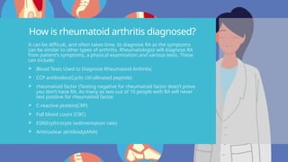 How is rheumatoid arthritis diagnosed?
It can be difficult, and often takes time, to diagnose RA as the symptoms
can be similar to other types of arthritis. Rheumatologist will diagnose RA
from patient’s symptoms, a physical examination and various tests. These
can include:
 Blood Tests Used to Diagnose Rheumatoid Arthritis;
 CCP antibodies(Cyclic citrullinated peptide)
 rheumatoid factor (Testing negative for rheumatoid factor does’t prove
you don’t have RA. As many as two out of 10 people with RA will never
test positive for rheumatoid factor.
 C-reactive ptotein(CRP)
 Full blood count (CBC)
 ESR(Erythrocyte sedimentation rate)
 Antinuclear atntibody(ANA)
 