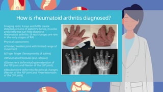 How is rheumatoid arthritis diagnosed?
Imaging tests; X-rays and MRIs create
detailed pictures of patient’s bones, muscles
and joints that can help diagnose
rheumatoid arthritis. (X-ray changes are rare
in the early stages of RA)
Physical assessment;
a)Tender, Swollen joint with limited range of
movement
b)Triger finger (Tenosynovitis of palms)
c)Rheumatoid Nodules (esp. elbows)
d)Swan neck deformity(hyperextension of
the PIP joint and Flexion of the DIP joint).
e)Boutonniere deformity-Reciprocal changes
(Flexion of the PIP joint and hyperextension
of the DIP joint)
 