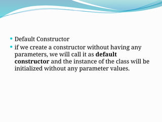  Default Constructor
 if we create a constructor without having any
parameters, we will call it as default
constructor and the instance of the class will be
initialized without any parameter values.
 