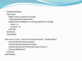  Module Module1
Class User
Public name, location As String
' Parameterized Constructor
Public Sub New(ByVal a As String, ByVal b As String)
name = a
location = b
End Sub
End Class
Sub Main()
Dim user As User = New User("Suresh Dasari", "Hyderabad")
Console.WriteLine(user.name)
Console.WriteLine(user.location)
Console.WriteLine("Press Enter Key to Exit..")
Console.ReadLine()
End Sub
End Module
 