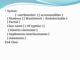  Syntax:
[ <attributelist> ] [ accessmodifier ]
[ Shadows ] [ MustInherit | NotInheritable ]
[ Partial ]
Class name [ ( Of typelist ) ]
[ Inherits classname ]
[ Implements interfacenames ]
[ statements ]
End Class
 