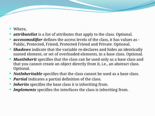  Where,
 attributelist is a list of attributes that apply to the class. Optional.
 accessmodifier defines the access levels of the class, it has values as -
Public, Protected, Friend, Protected Friend and Private. Optional.
 Shadows indicate that the variable re-declares and hides an identically
named element, or set of overloaded elements, in a base class. Optional.
 MustInherit specifies that the class can be used only as a base class and
that you cannot create an object directly from it, i.e., an abstract class.
Optional.
 NotInheritable specifies that the class cannot be used as a base class.
 Partial indicates a partial definition of the class.
 Inherits specifies the base class it is inheriting from.
 Implements specifies the interfaces the class is inheriting from.
 