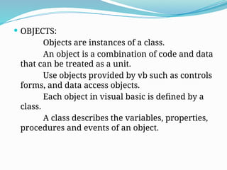  OBJECTS:
Objects are instances of a class.
An object is a combination of code and data
that can be treated as a unit.
Use objects provided by vb such as controls
forms, and data access objects.
Each object in visual basic is defined by a
class.
A class describes the variables, properties,
procedures and events of an object.
 