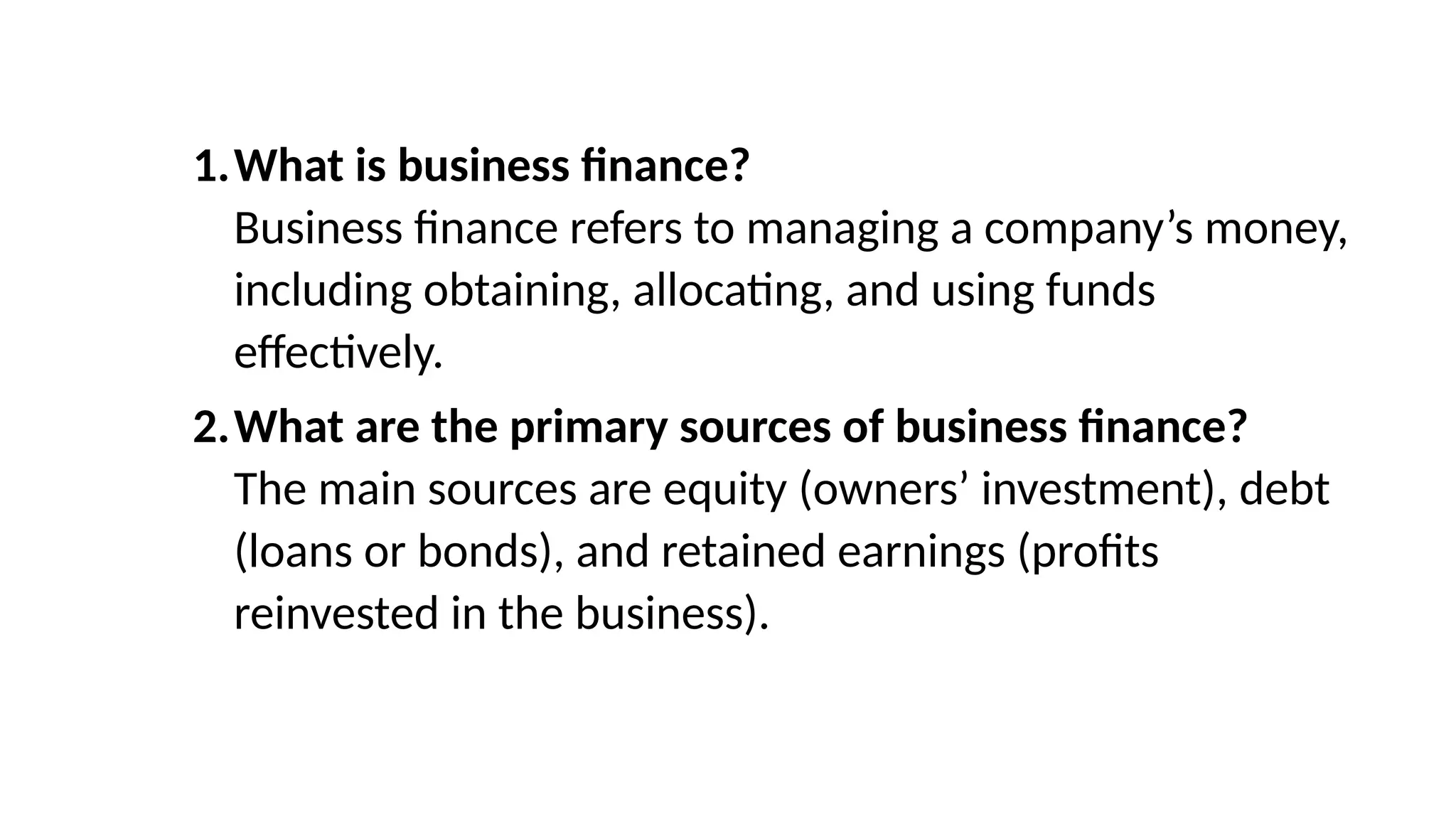 1.What is business finance?
Business finance refers to managing a company’s money,
including obtaining, allocating, and using funds
effectively.
2.What are the primary sources of business finance?
The main sources are equity (owners’ investment), debt
(loans or bonds), and retained earnings (profits
reinvested in the business).