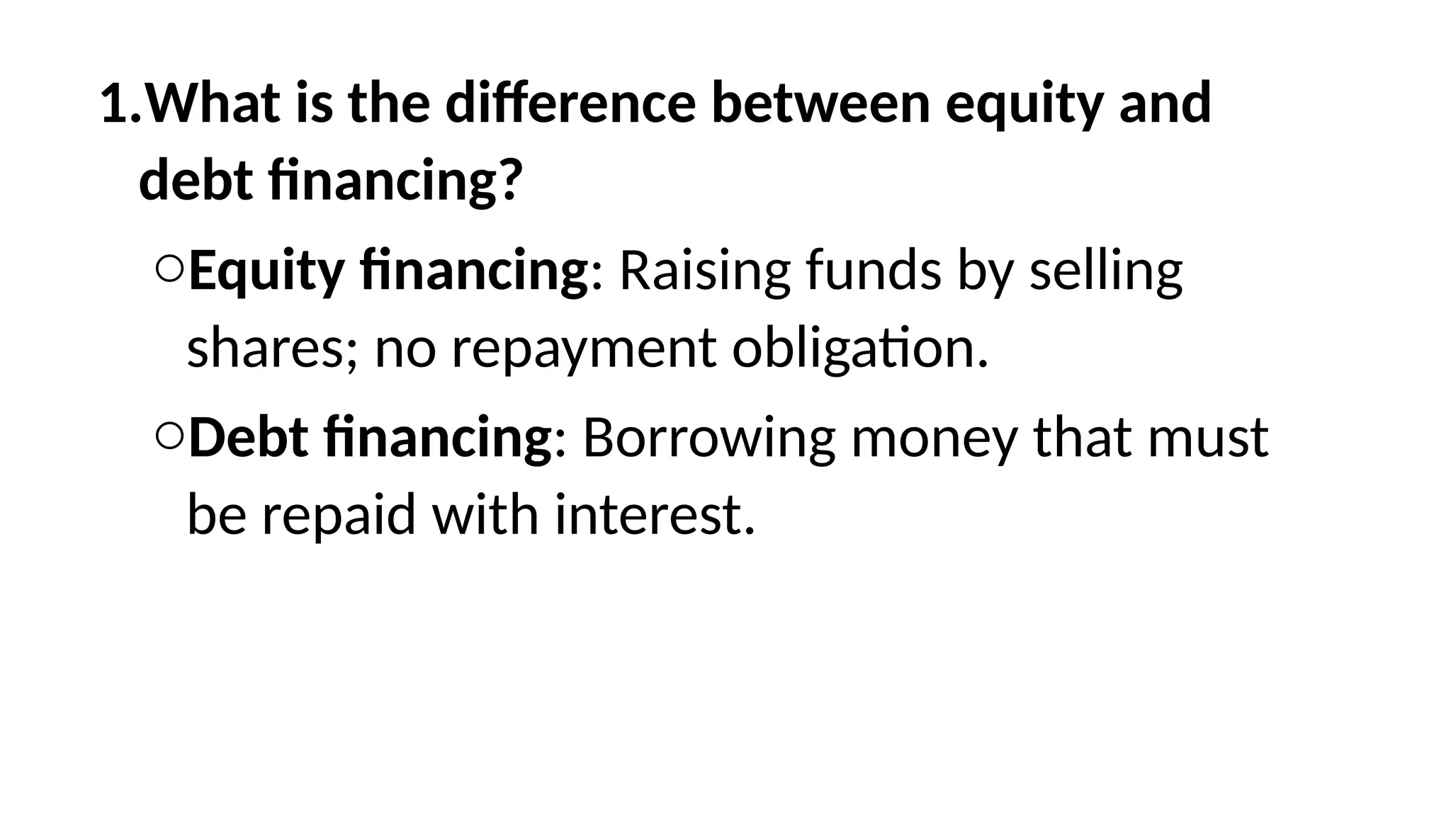 1.What is the difference between equity and
debt financing?
oEquity financing: Raising funds by selling
shares; no repayment obligation.
oDebt financing: Borrowing money that must
be repaid with interest.