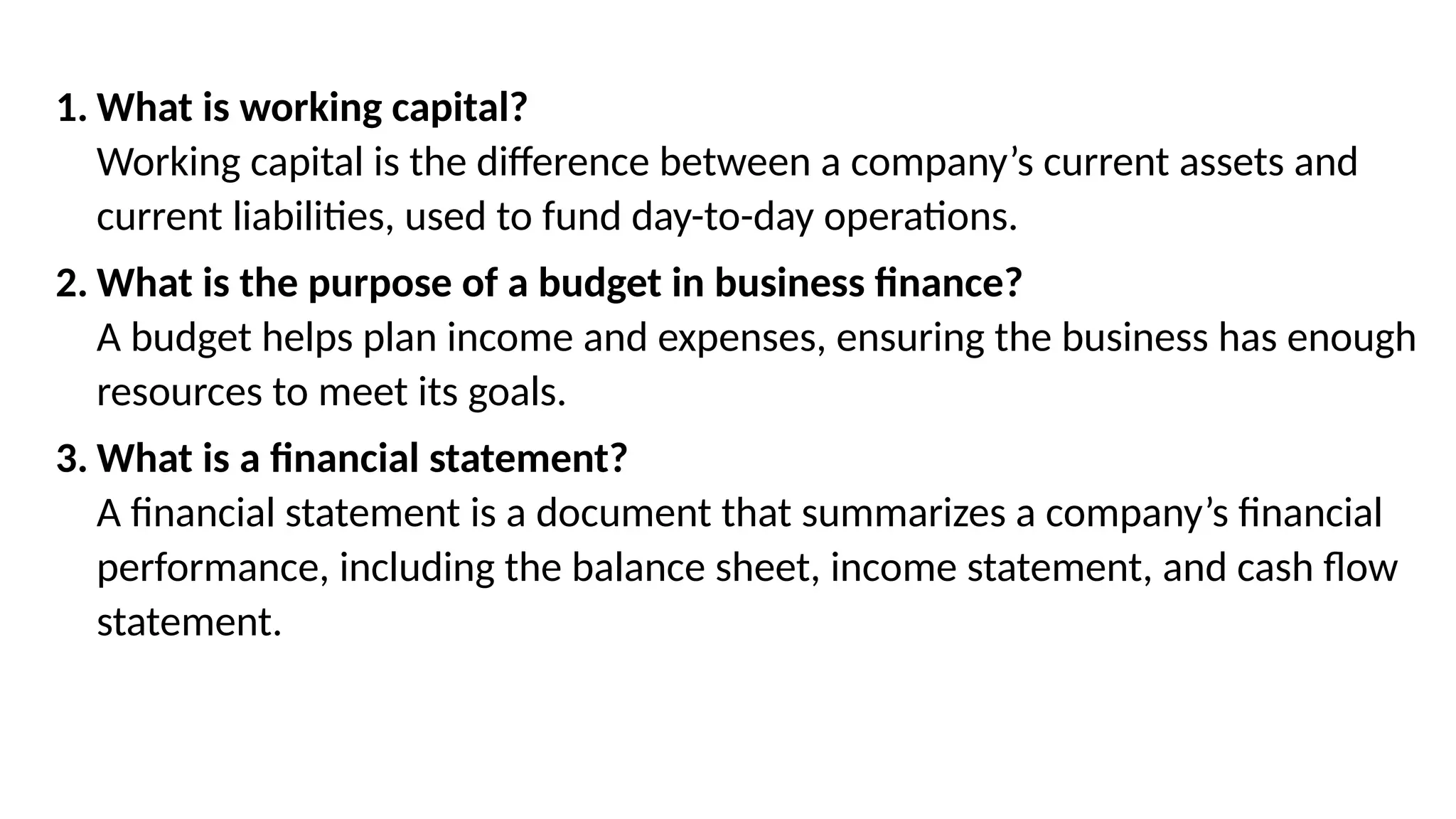 1. What is working capital?
Working capital is the difference between a company’s current assets and
current liabilities, used to fund day-to-day operations.
2. What is the purpose of a budget in business finance?
A budget helps plan income and expenses, ensuring the business has enough
resources to meet its goals.
3. What is a financial statement?
A financial statement is a document that summarizes a company’s financial
performance, including the balance sheet, income statement, and cash flow
statement.
