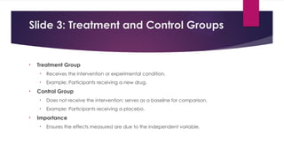Slide 3: Treatment and Control Groups
• Treatment Group
• Receives the intervention or experimental condition.
• Example: Participants receiving a new drug.
• Control Group
• Does not receive the intervention; serves as a baseline for comparison.
• Example: Participants receiving a placebo.
• Importance
• Ensures the effects measured are due to the independent variable.
 
