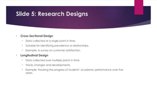 Slide 5: Research Designs
• Cross-Sectional Design
• Data collected at a single point in time.
• Suitable for identifying prevalence or relationships.
• Example: A survey on customer satisfaction.
• Longitudinal Design
• Data collected over multiple points in time.
• Tracks changes and developments.
• Example: Tracking the progress of students’ academic performance over five
years.
 