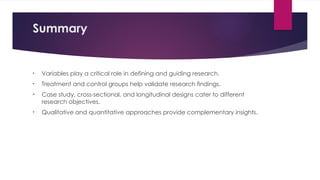Summary
• Variables play a critical role in defining and guiding research.
• Treatment and control groups help validate research findings.
• Case study, cross-sectional, and longitudinal designs cater to different
research objectives.
• Qualitative and quantitative approaches provide complementary insights.
 