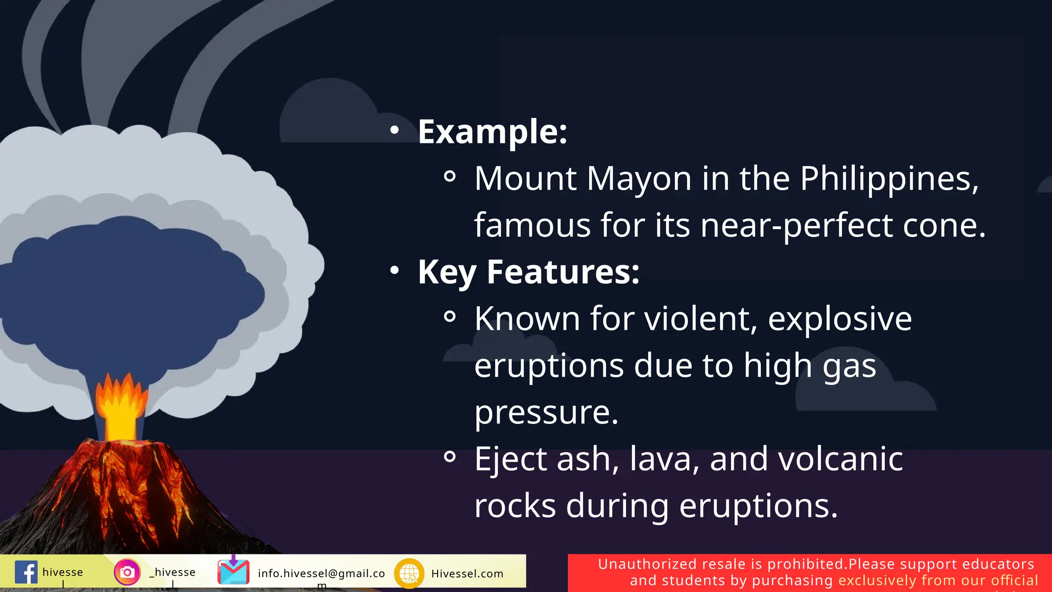 Unauthorized resale is prohibited.Please support educators
and students by purchasing exclusively from our official
hivesse
l
_hivesse
l
info.hivessel@gmail.co
m
Hivessel.com
• Example:
⚬ Mount Mayon in the Philippines,
famous for its near-perfect cone.
• Key Features:
⚬ Known for violent, explosive
eruptions due to high gas
pressure.
⚬ Eject ash, lava, and volcanic
rocks during eruptions.
 