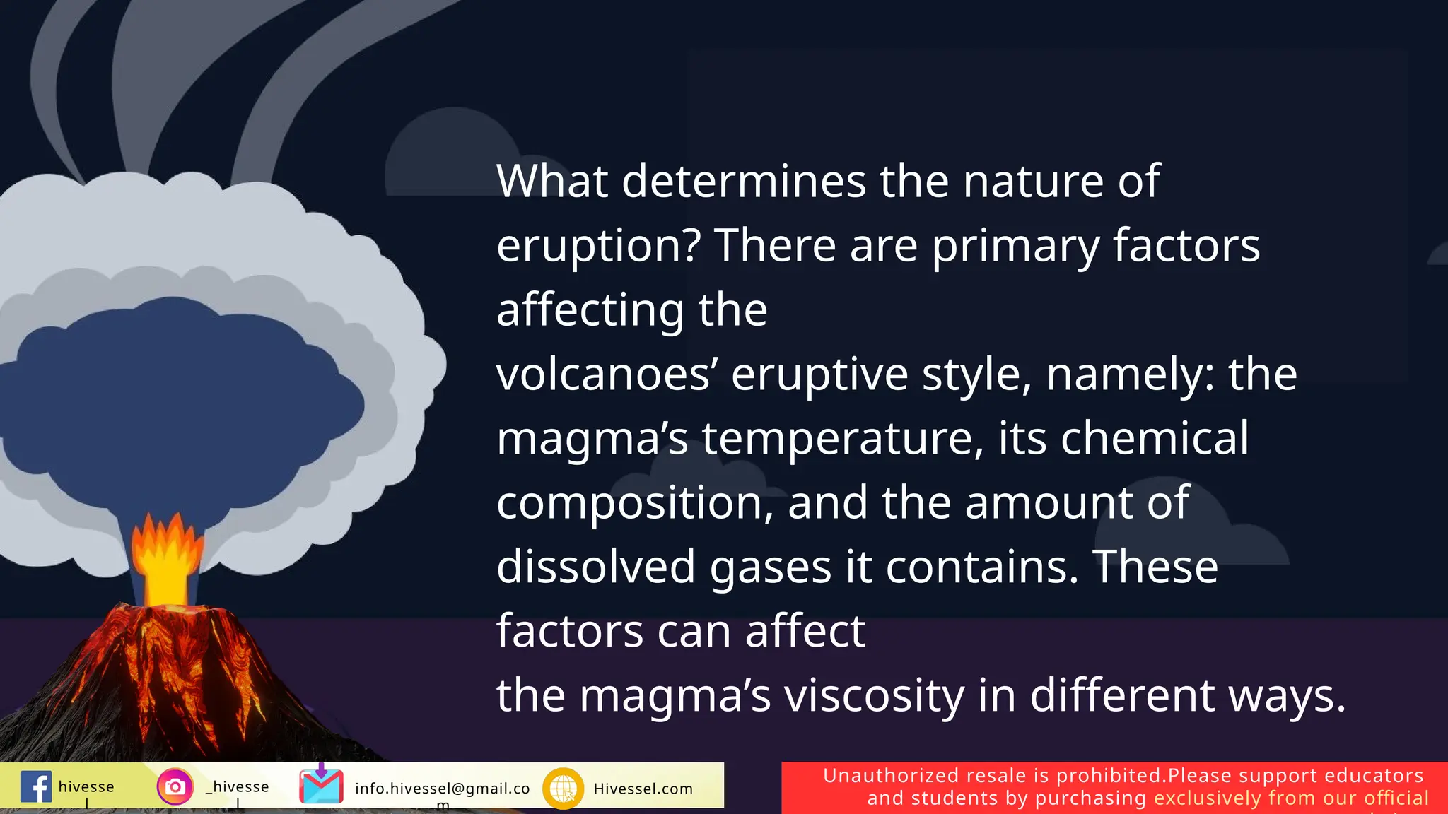 Unauthorized resale is prohibited.Please support educators
and students by purchasing exclusively from our official
hivesse
l
_hivesse
l
info.hivessel@gmail.co
m
Hivessel.com
What determines the nature of
eruption? There are primary factors
affecting the
volcanoes’ eruptive style, namely: the
magma’s temperature, its chemical
composition, and the amount of
dissolved gases it contains. These
factors can affect
the magma’s viscosity in different ways.
 