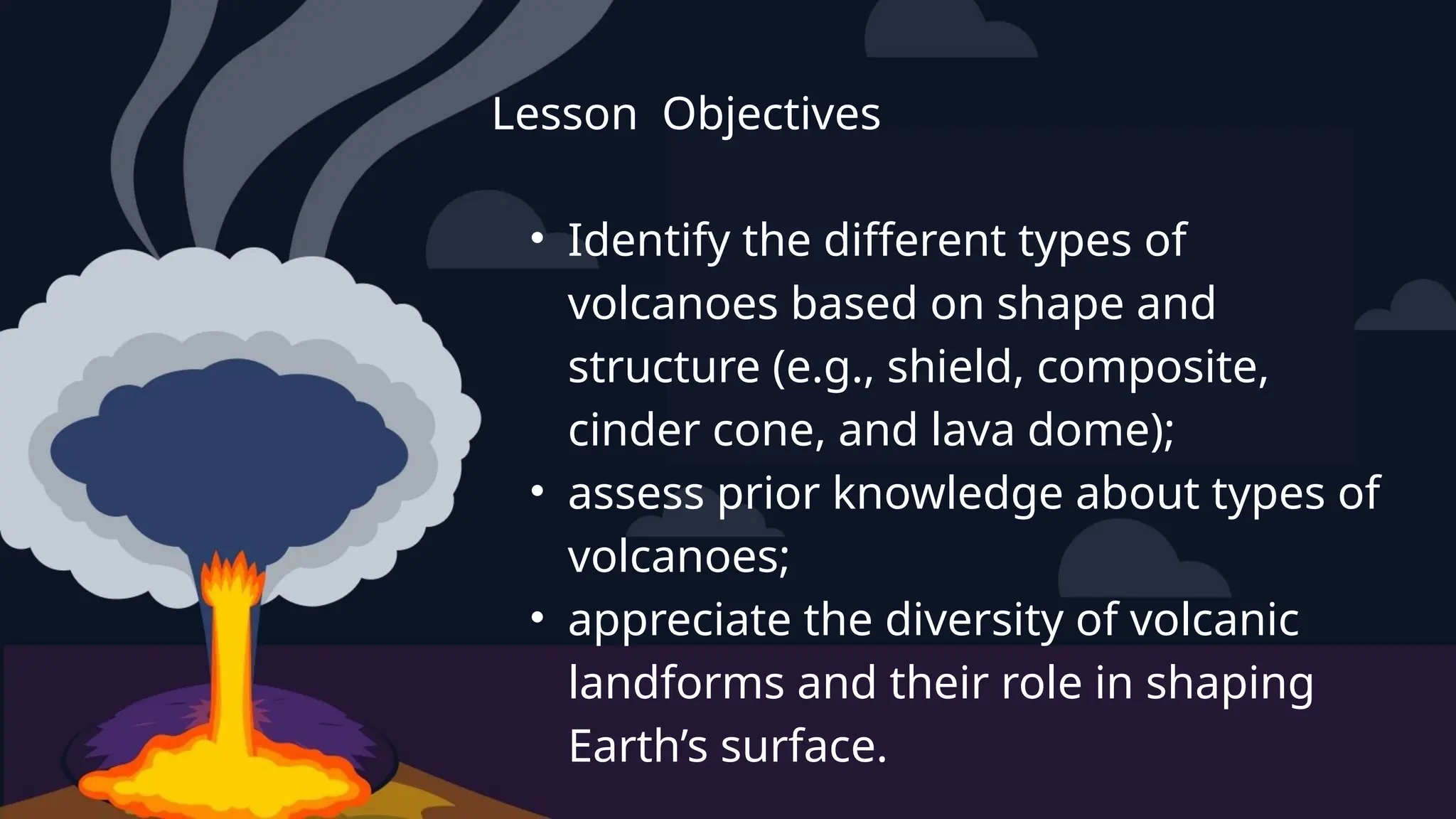 Lesson Objectives
• Identify the different types of
volcanoes based on shape and
structure (e.g., shield, composite,
cinder cone, and lava dome);
• assess prior knowledge about types of
volcanoes;
• appreciate the diversity of volcanic
landforms and their role in shaping
Earth’s surface.
 