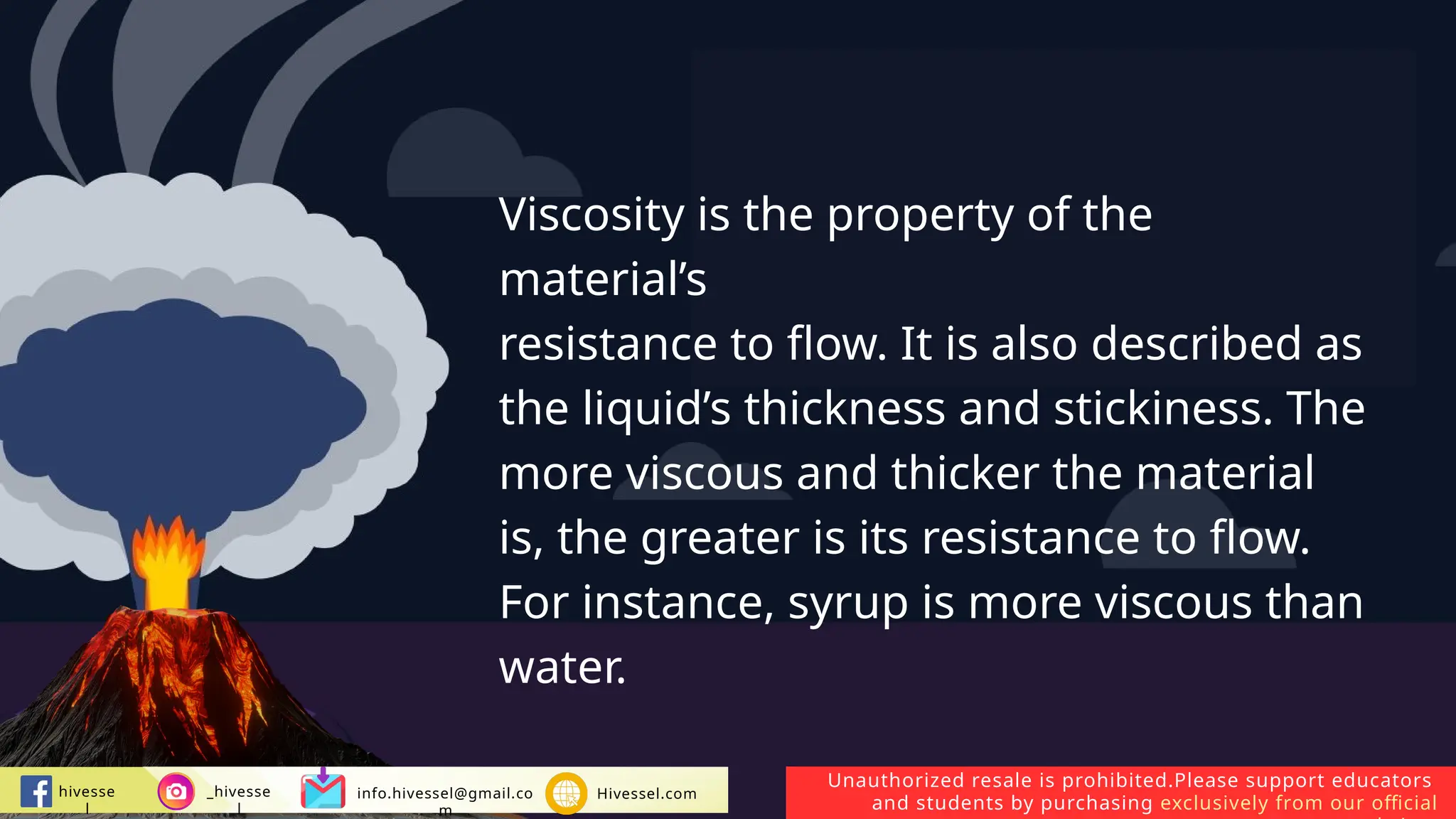 Unauthorized resale is prohibited.Please support educators
and students by purchasing exclusively from our official
hivesse
l
_hivesse
l
info.hivessel@gmail.co
m
Hivessel.com
Viscosity is the property of the
material’s
resistance to flow. It is also described as
the liquid’s thickness and stickiness. The
more viscous and thicker the material
is, the greater is its resistance to flow.
For instance, syrup is more viscous than
water.
 