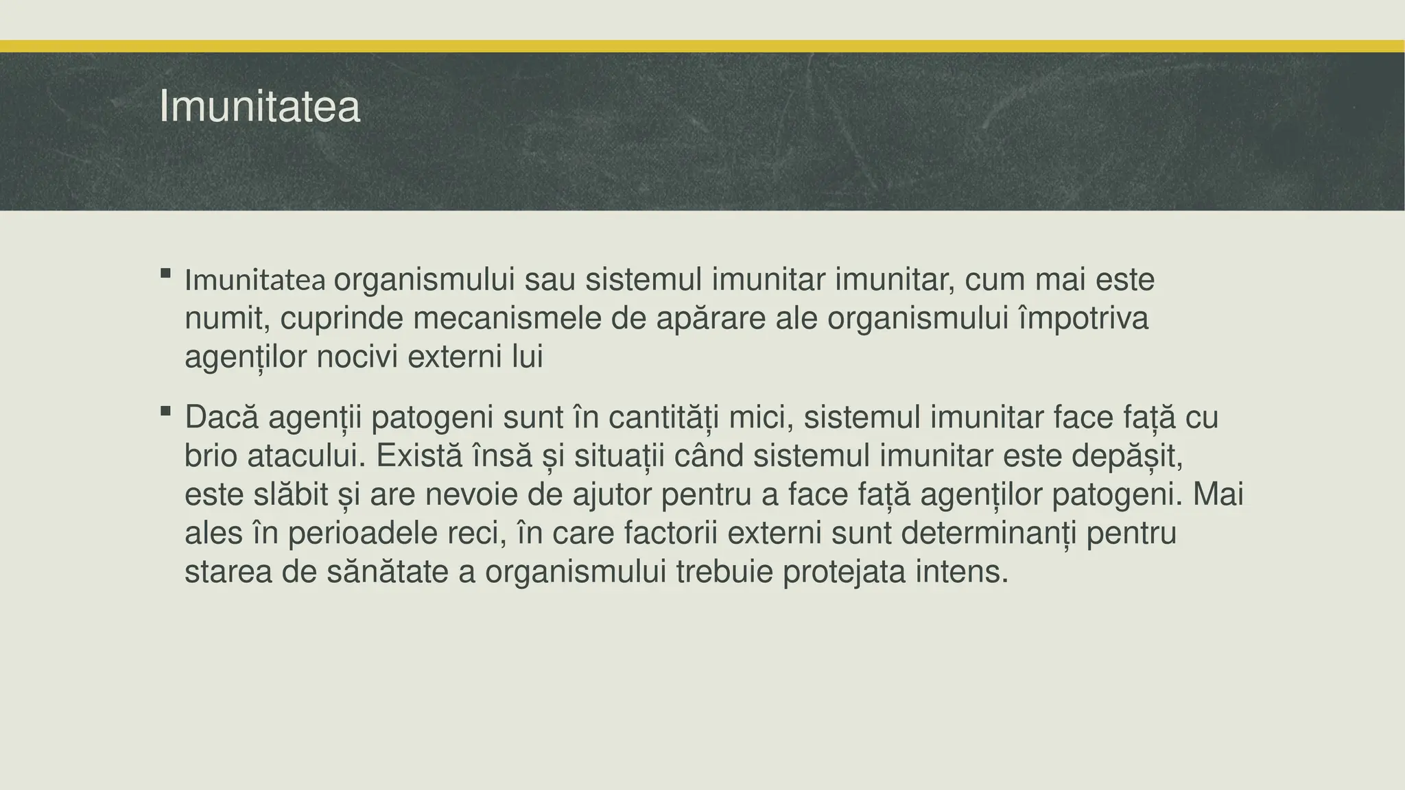 Imunitatea
 Imunitatea organismului sau sistemul imunitar imunitar, cum mai este
numit, cuprinde mecanismele de apărare ale organismului împotriva
agenților nocivi externi lui
 Dacă agenții patogeni sunt în cantități mici, sistemul imunitar face față cu
brio atacului. Există însă și situații când sistemul imunitar este depășit,
este slăbit și are nevoie de ajutor pentru a face față agenților patogeni. Mai
ales în perioadele reci, în care factorii externi sunt determinanți pentru
starea de sănătate a organismului trebuie protejata intens.
 
