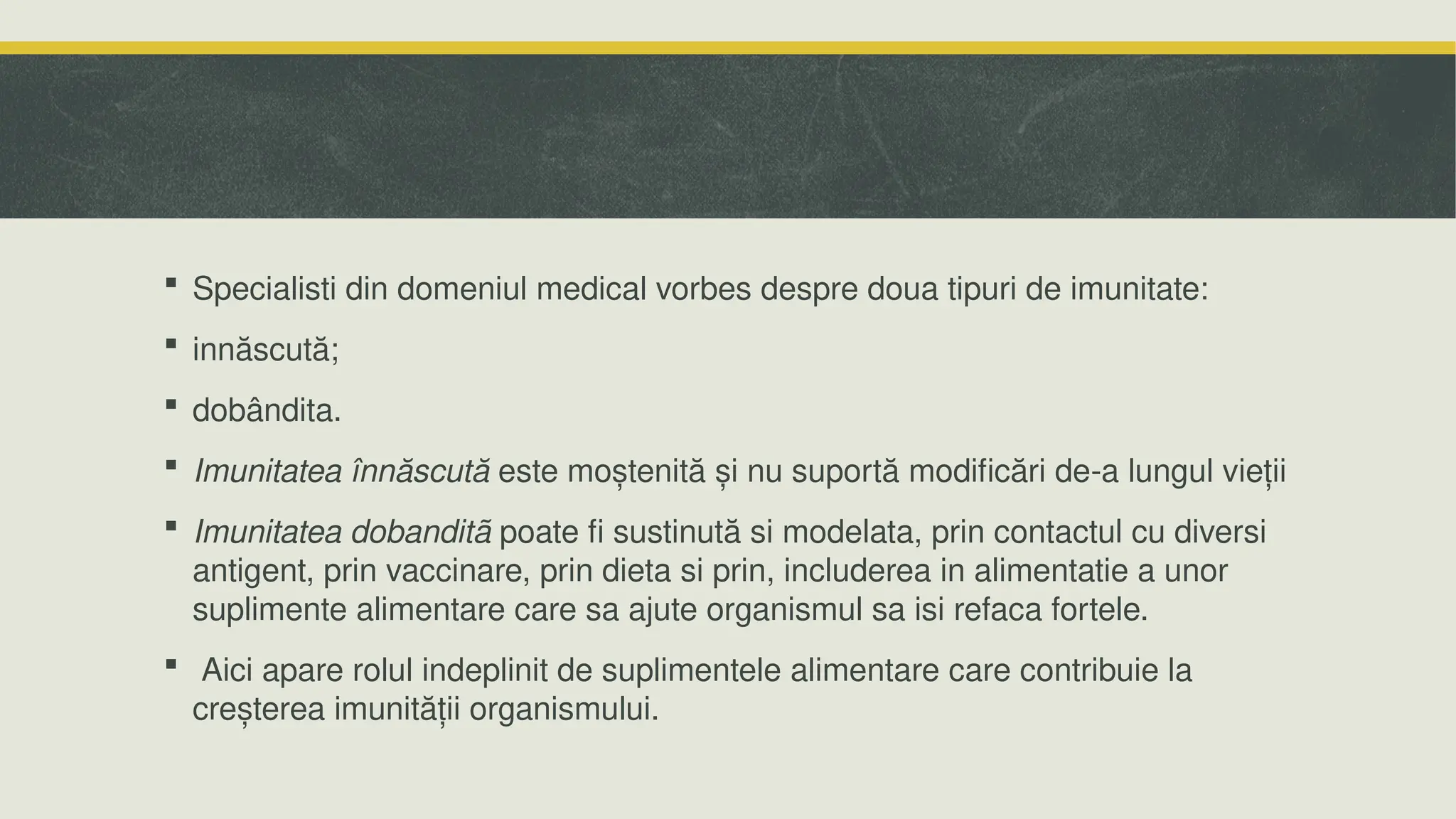  Specialisti din domeniul medical vorbes despre doua tipuri de imunitate:
 innăscută;
 dobândita.
 Imunitatea înnăscută este moștenită și nu suportă modificări de-a lungul vieții
 Imunitatea dobanditã poate fi sustinută si modelata, prin contactul cu diversi
antigent, prin vaccinare, prin dieta si prin, includerea in alimentatie a unor
suplimente alimentare care sa ajute organismul sa isi refaca fortele.
 Aici apare rolul indeplinit de suplimentele alimentare care contribuie la
creșterea imunității organismului.
 