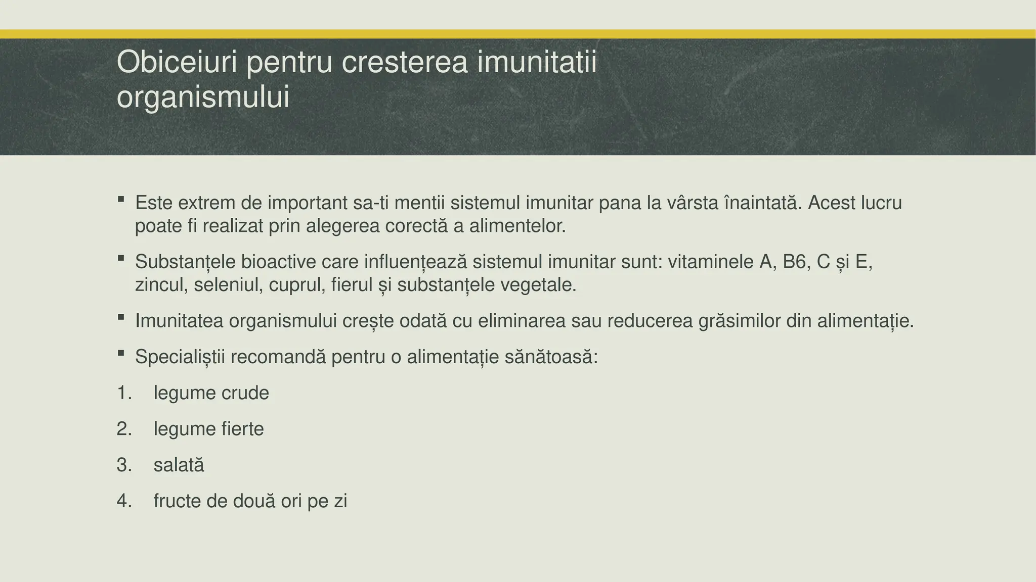 Obiceiuri pentru cresterea imunitatii
organismului
 Este extrem de important sa-ti mentii sistemul imunitar pana la vârsta înaintată. Acest lucru
poate fi realizat prin alegerea corectă a alimentelor.
 Substanțele bioactive care influențează sistemul imunitar sunt: vitaminele A, B6, C și E,
zincul, seleniul, cuprul, fierul și substanțele vegetale.
 Imunitatea organismului crește odată cu eliminarea sau reducerea grăsimilor din alimentație.
 Specialiștii recomandă pentru o alimentație sănătoasă:
1. legume crude
2. legume fierte
3. salată
4. fructe de două ori pe zi
 