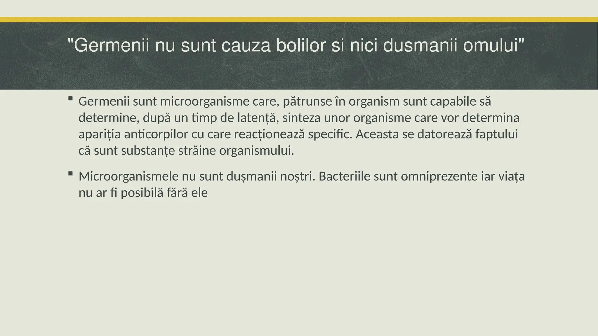 "Germenii nu sunt cauza bolilor si nici dusmanii omului"
 Germenii sunt microorganisme care, pătrunse în organism sunt capabile să
determine, după un timp de latență, sinteza unor organisme care vor determina
apariția anticorpilor cu care reacționează specific. Aceasta se datorează faptului
că sunt substanțe străine organismului.
 Microorganismele nu sunt dușmanii noștri. Bacteriile sunt omniprezente iar viața
nu ar fi posibilă fără ele
 