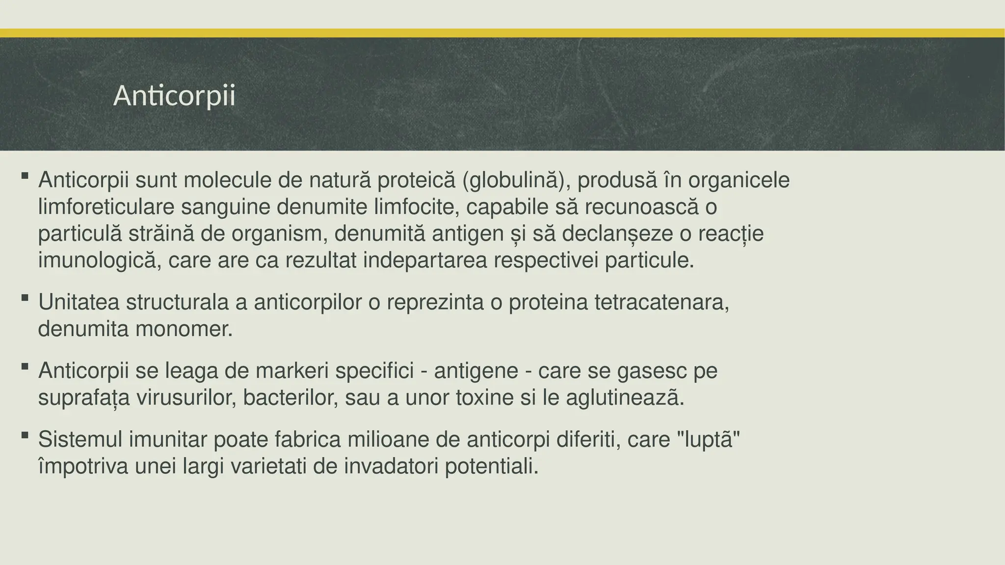 Anticorpii
 Anticorpii sunt molecule de natură proteică (globulină), produsă în organicele
limforeticulare sanguine denumite limfocite, capabile să recunoască o
particulă străină de organism, denumită antigen și să declanșeze o reacție
imunologică, care are ca rezultat indepartarea respectivei particule.
 Unitatea structurala a anticorpilor o reprezinta o proteina tetracatenara,
denumita monomer.
 Anticorpii se leaga de markeri specifici - antigene - care se gasesc pe
suprafața virusurilor, bacterilor, sau a unor toxine si le aglutineazã.
 Sistemul imunitar poate fabrica milioane de anticorpi diferiti, care "luptã"
împotriva unei largi varietati de invadatori potentiali.
 
