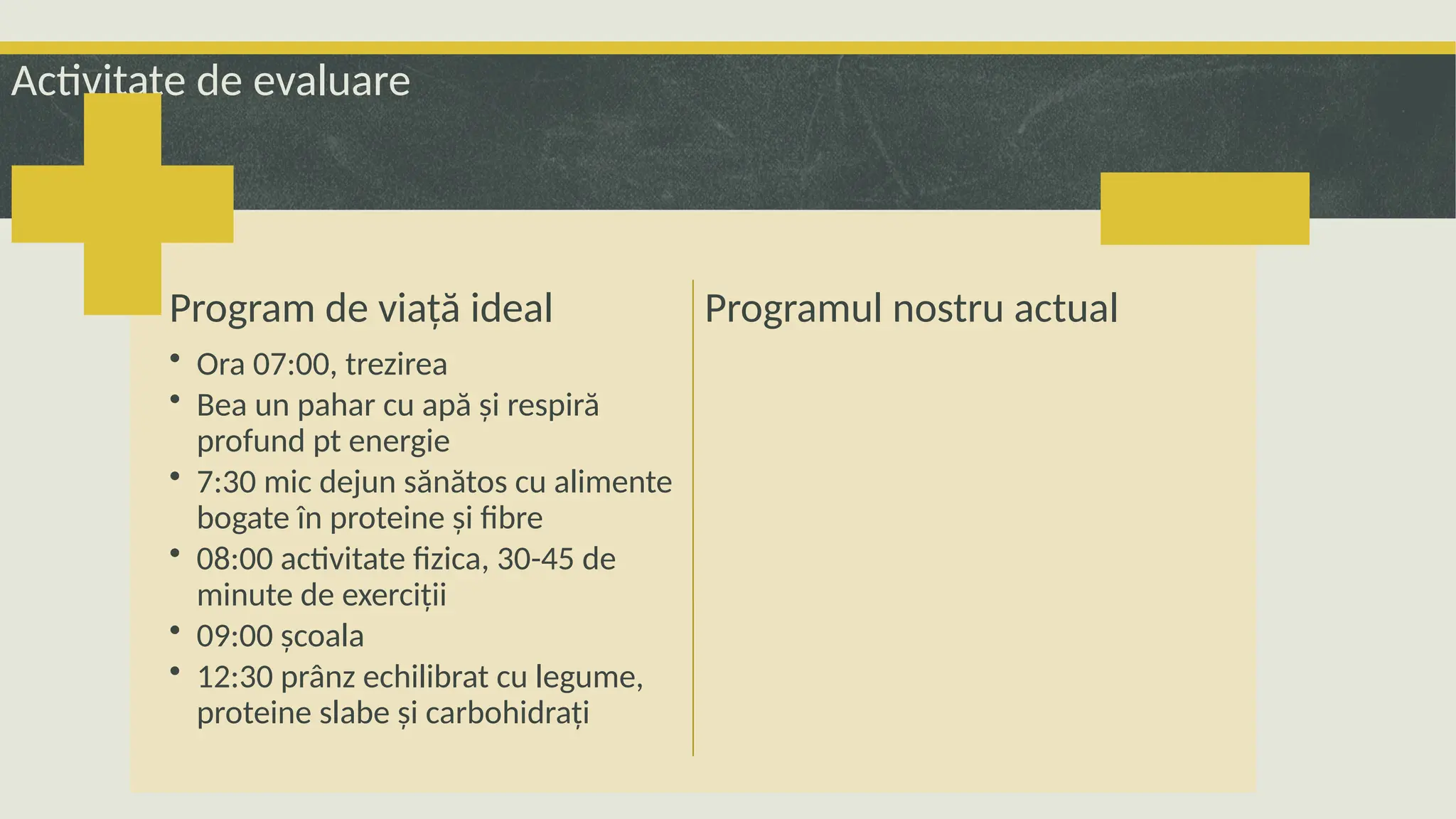 Activitate de evaluare
Program de viață ideal
• Ora 07:00, trezirea
• Bea un pahar cu apă și respiră
profund pt energie
• 7:30 mic dejun sănătos cu alimente
bogate în proteine și fibre
• 08:00 activitate fizica, 30-45 de
minute de exerciții
• 09:00 școala
• 12:30 prânz echilibrat cu legume,
proteine slabe și carbohidrați
Programul nostru actual
 