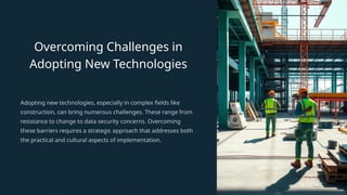 Overcoming Challenges in
Adopting New Technologies
Adopting new technologies, especially in complex fields like
construction, can bring numerous challenges. These range from
resistance to change to data security concerns. Overcoming
these barriers requires a strategic approach that addresses both
the practical and cultural aspects of implementation.
 