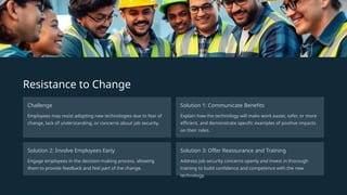 Resistance to Change
Challenge
Employees may resist adopting new technologies due to fear of
change, lack of understanding, or concerns about job security.
Solution 1: Communicate Benefits
Explain how the technology will make work easier, safer, or more
efficient, and demonstrate specific examples of positive impacts
on their roles.
Solution 2: Involve Employees Early
Engage employees in the decision-making process, allowing
them to provide feedback and feel part of the change.
Solution 3: Offer Reassurance and Training
Address job security concerns openly and invest in thorough
training to build confidence and competence with the new
technology.
 