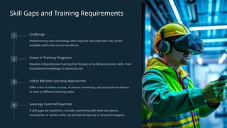 Skill Gaps and Training Requirements
1 Challenge
Implementing new technology often requires new skills that may not be
available within the current workforce.
2 Invest in Training Programs
Develop comprehensive training that focuses on building necessary skills, from
foundational knowledge to advanced use.
3 Utilize Blended Learning Approaches
Offer a mix of online courses, in-person workshops, and practical simulations
to cater to different learning styles.
4 Leverage External Expertise
If skill gaps are significant, consider partnering with external experts,
consultants, or vendors who can provide temporary or long-term support.
 