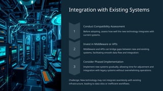 Integration with Existing Systems
Conduct Compatibility Assessment
Before adopting, assess how well the new technology integrates with
current systems.
Invest in Middleware or APIs
Middleware and APIs can bridge gaps between new and existing
systems, facilitating smooth data flow and integration.
Consider Phased Implementation
Implement new systems gradually, allowing time for adjustment and
integration with legacy systems without overwhelming operations.
Challenge: New technology may not integrate seamlessly with existing
infrastructure, leading to data silos or inefficient workflows.
 