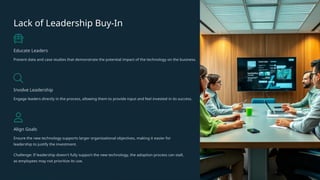 Lack of Leadership Buy-In
Educate Leaders
Present data and case studies that demonstrate the potential impact of the technology on the business.
Involve Leadership
Engage leaders directly in the process, allowing them to provide input and feel invested in its success.
Align Goals
Ensure the new technology supports larger organizational objectives, making it easier for
leadership to justify the investment.
Challenge: If leadership doesn't fully support the new technology, the adoption process can stall,
as employees may not prioritize its use.
 