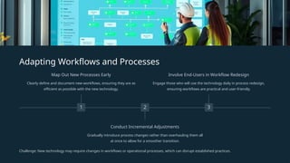Adapting Workflows and Processes
1
Map Out New Processes Early
Clearly define and document new workflows, ensuring they are as
efficient as possible with the new technology.
2
Conduct Incremental Adjustments
Gradually introduce process changes rather than overhauling them all
at once to allow for a smoother transition.
3
Involve End-Users in Workflow Redesign
Engage those who will use the technology daily in process redesign,
ensuring workflows are practical and user-friendly.
Challenge: New technology may require changes in workflows or operational processes, which can disrupt established practices.
 