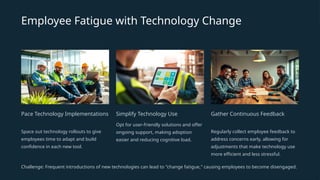 Employee Fatigue with Technology Change
Pace Technology Implementations
Space out technology rollouts to give
employees time to adapt and build
confidence in each new tool.
Simplify Technology Use
Opt for user-friendly solutions and offer
ongoing support, making adoption
easier and reducing cognitive load.
Gather Continuous Feedback
Regularly collect employee feedback to
address concerns early, allowing for
adjustments that make technology use
more efficient and less stressful.
Challenge: Frequent introductions of new technologies can lead to "change fatigue," causing employees to become disengaged.
 