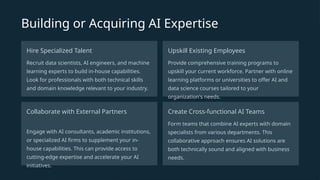 Building or Acquiring AI Expertise
Hire Specialized Talent
Recruit data scientists, AI engineers, and machine
learning experts to build in-house capabilities.
Look for professionals with both technical skills
and domain knowledge relevant to your industry.
Upskill Existing Employees
Provide comprehensive training programs to
upskill your current workforce. Partner with online
learning platforms or universities to offer AI and
data science courses tailored to your
organization's needs.
Collaborate with External Partners
Engage with AI consultants, academic institutions,
or specialized AI firms to supplement your in-
house capabilities. This can provide access to
cutting-edge expertise and accelerate your AI
initiatives.
Create Cross-functional AI Teams
Form teams that combine AI experts with domain
specialists from various departments. This
collaborative approach ensures AI solutions are
both technically sound and aligned with business
needs.
 