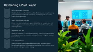 Developing a Pilot Project
Define Scope and Objectives
Clearly outline the specific problem the pilot will address, such as implementing
predictive maintenance for critical machinery. Set realistic goals and success
criteria for the pilot project.
Select Appropriate Use Case
Choose a use case that balances impact and feasibility. For example, start with
automating document processing in a single department before scaling to the
entire organization.
Implement and Test
Deploy the AI solution in a controlled environment, ensuring minimal disruption
to existing operations. Continuously monitor performance and gather feedback
from end-users.
Evaluate and Iterate
Analyze the results against predefined success criteria. Document lessons
learned, challenges faced, and unexpected benefits. Use these insights to refine
the AI model and implementation strategy.
 