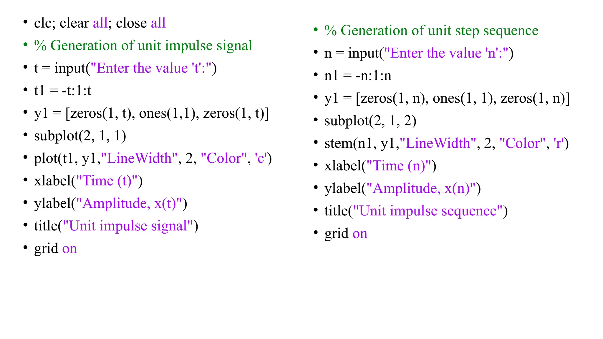 • clc; clear all; close all
• % Generation of unit impulse signal
• t = input("Enter the value 't':")
• t1 = -t:1:t
• y1 = [zeros(1, t), ones(1,1), zeros(1, t)]
• subplot(2, 1, 1)
• plot(t1, y1,"LineWidth", 2, "Color", 'c')
• xlabel("Time (t)")
• ylabel("Amplitude, x(t)")
• title("Unit impulse signal")
• grid on
• % Generation of unit step sequence
• n = input("Enter the value 'n':")
• n1 = -n:1:n
• y1 = [zeros(1, n), ones(1, 1), zeros(1, n)]
• subplot(2, 1, 2)
• stem(n1, y1,"LineWidth", 2, "Color", 'r')
• xlabel("Time (n)")
• ylabel("Amplitude, x(n)")
• title("Unit impulse sequence")
• grid on
 