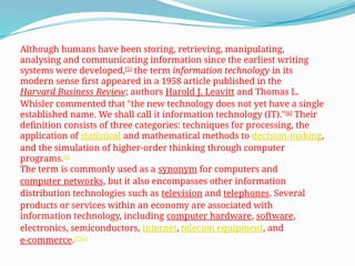 Although humans have been storing, retrieving, manipulating,
analysing and communicating information since the earliest writing
systems were developed,[5]
the term information technology in its
modern sense first appeared in a 1958 article published in the
Harvard Business Review; authors Harold J. Leavitt and Thomas L.
Whisler commented that "the new technology does not yet have a single
established name. We shall call it information technology (IT)."[6]
Their
definition consists of three categories: techniques for processing, the
application of statistical and mathematical methods to decision-making,
and the simulation of higher-order thinking through computer
programs.[6]
The term is commonly used as a synonym for computers and
computer networks, but it also encompasses other information
distribution technologies such as television and telephones. Several
products or services within an economy are associated with
information technology, including computer hardware, software,
electronics, semiconductors, internet, telecom equipment, and
e-commerce.[7][a]
 