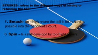 STROKES- refers to the different ways of hitting or
returning the ball.
F. Smash- on a high return the ball is hit as hard as
possible into the opponent’s court.
G. Spin – Is a skill developd by top flight players.
 