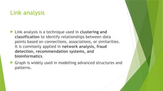 Link analysis
 Link analysis is a technique used in clustering and
classification to identify relationships between data
points based on connections, associations, or similarities.
It is commonly applied in network analysis, fraud
detection, recommendation systems, and
bioinformatics.
 Graph is widely used in modelling advanced structures and
patterns.
 