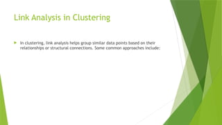 Link Analysis in Clustering
 In clustering, link analysis helps group similar data points based on their
relationships or structural connections. Some common approaches include:
 
