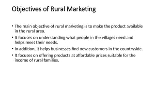 Objectives of Rural Marketing
• The main objective of rural marketing is to make the product available
in the rural area.
• It focuses on understanding what people in the villages need and
helps meet their needs.
• In addition, it helps businesses find new customers in the countryside.
• It focuses on offering products at affordable prices suitable for the
income of rural families.
 