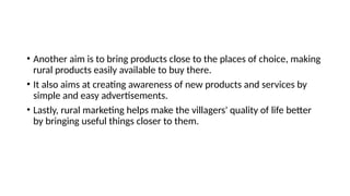 • Another aim is to bring products close to the places of choice, making
rural products easily available to buy there.
• It also aims at creating awareness of new products and services by
simple and easy advertisements.
• Lastly, rural marketing helps make the villagers' quality of life better
by bringing useful things closer to them.
 