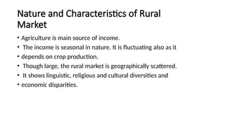 Nature and Characteristics of Rural
Market
• Agriculture is main source of income.
• The income is seasonal in nature. It is fluctuating also as it
• depends on crop production.
• Though large, the rural market is geographically scattered.
• It shows linguistic, religious and cultural diversities and
• economic disparities.
 
