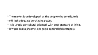 • The market is undeveloped, as the people who constitute it
• still lack adequate purchasing power.
• It is largely agricultural oriented, with poor standard of living,
• low-per capital income, and socio-cultural backwardness.
 