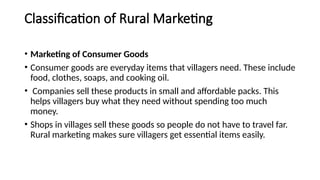 Classification of Rural Marketing
• Marketing of Consumer Goods
• Consumer goods are everyday items that villagers need. These include
food, clothes, soaps, and cooking oil.
• Companies sell these products in small and affordable packs. This
helps villagers buy what they need without spending too much
money.
• Shops in villages sell these goods so people do not have to travel far.
Rural marketing makes sure villagers get essential items easily.
 