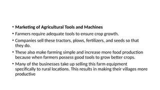 • Marketing of Agricultural Tools and Machines
• Farmers require adequate tools to ensure crop growth.
• Companies sell these tractors, plows, fertilizers, and seeds so that
they do.
• These also make farming simple and increase more food production
because when farmers possess good tools to grow better crops.
• Many of the businesses take up selling this farm equipment
specifically to rural locations. This results in making their villages more
productive
 